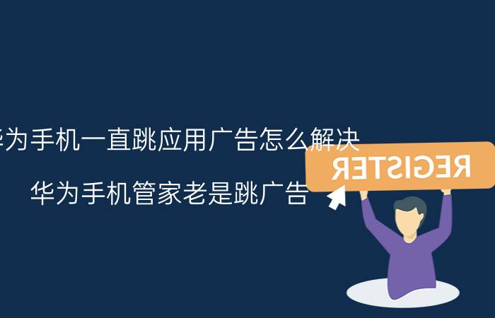 华为手机一直跳应用广告怎么解决 华为手机管家老是跳广告？